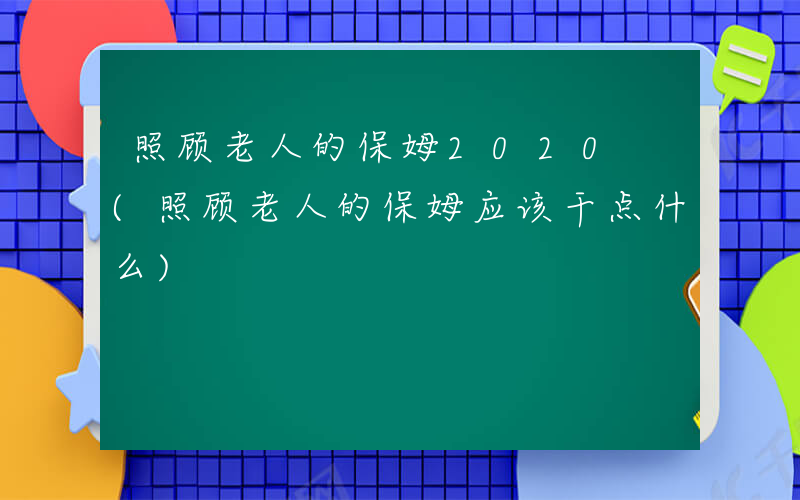 照顾老人的保姆2020 (照顾老人的保姆应该干点什么)